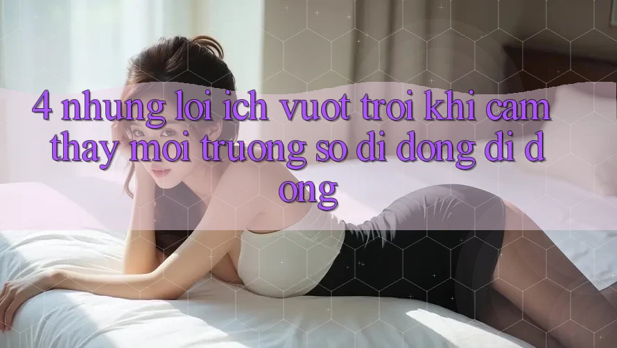 4. Những Lợi Ích Vượt Trội Khi Cảm thấy Môi trường số di động Di Động 4. Những Lợi Ích Vượt Trội Khi Cảm thấy Môi trường số di động Di Động