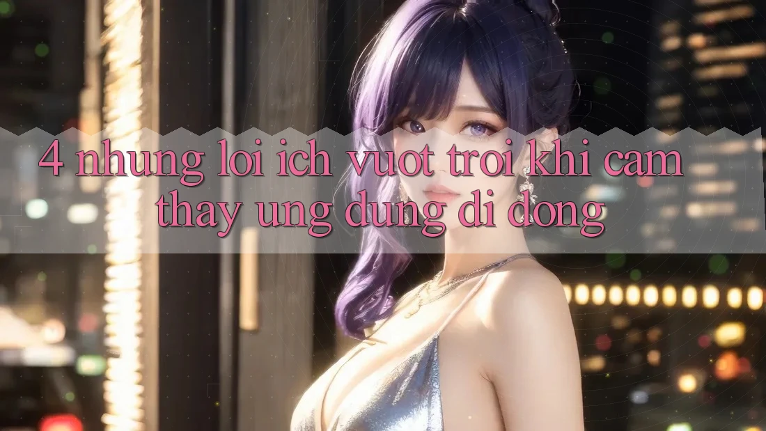 4. Những Lợi Ích Vượt Trội Khi Cảm thấy Ứng Dụng Di Động 4. Những Lợi Ích Vượt Trội Khi Cảm thấy Ứng Dụng Di Động