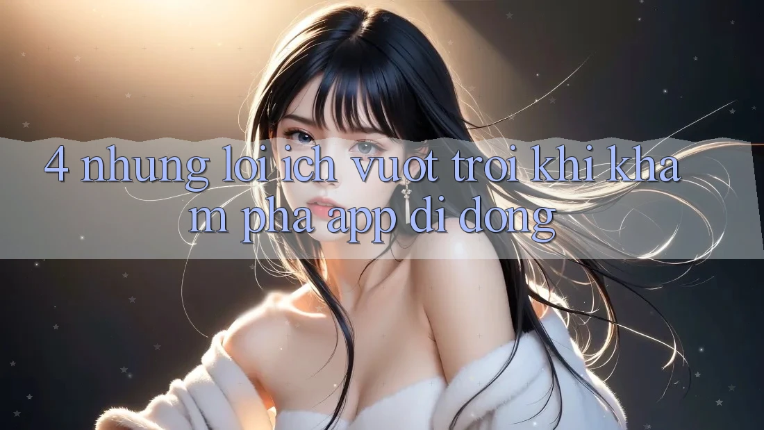 4. Những Lợi Ích Vượt Trội Khi Khám phá App Di Động 4. Những Lợi Ích Vượt Trội Khi Khám phá App Di Động