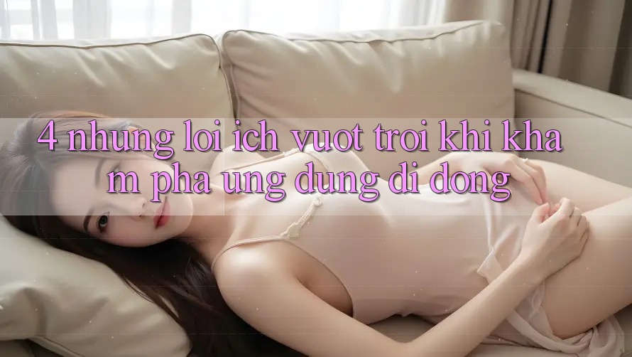 4. Những Lợi Ích Vượt Trội Khi Khám phá Ứng Dụng Di Động 4. Những Lợi Ích Vượt Trội Khi Khám phá Ứng Dụng Di Động