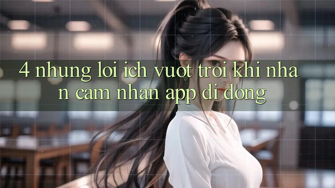 4. Những Lợi Ích Vượt Trội Khi Nhận cảm nhận App Di Động