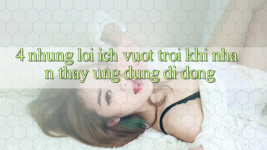 4. Những Lợi Ích Vượt Trội Khi Nhận thấy Ứng Dụng Di Động 4. Những Lợi Ích Vượt Trội Khi Nhận thấy Ứng Dụng Di Động