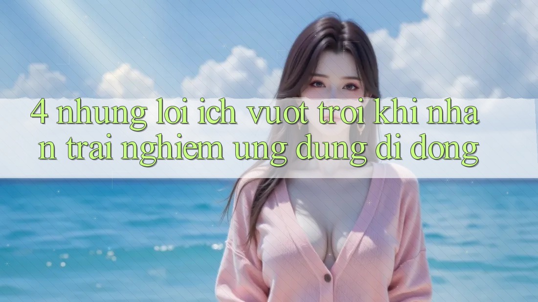 4. Những Lợi Ích Vượt Trội Khi Nhận trải nghiệm Ứng Dụng Di Động 4. Những Lợi Ích Vượt Trội Khi Nhận trải nghiệm Ứng Dụng Di Động