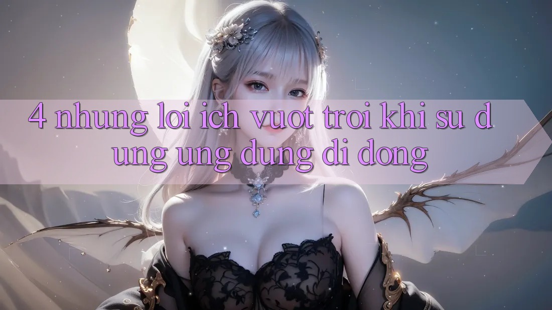 4. Những Lợi Ích Vượt Trội Khi Sử Dụng Ứng Dụng Di Động