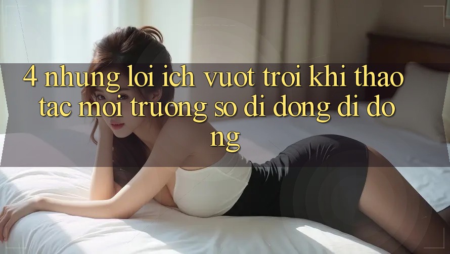4. Những Lợi Ích Vượt Trội Khi Thao tác Môi trường số di động Di Động 4. Những Lợi Ích Vượt Trội Khi Thao tác Môi trường số di động Di Động