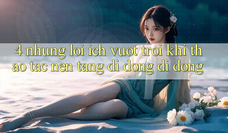 4. Những Lợi Ích Vượt Trội Khi Thao tác Nền tảng di động Di Động 4. Những Lợi Ích Vượt Trội Khi Thao tác Nền tảng di động Di Động
