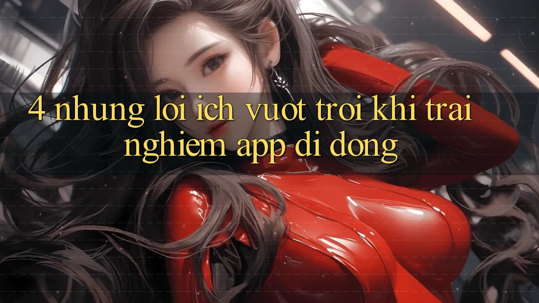 4. Những Lợi Ích Vượt Trội Khi Trải nghiệm App Di Động