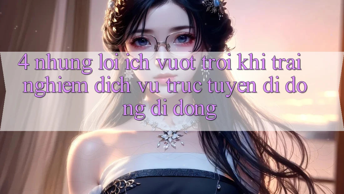 4. Những Lợi Ích Vượt Trội Khi Trải nghiệm Dịch vụ trực tuyến di động Di Động 4. Những Lợi Ích Vượt Trội Khi Trải nghiệm Dịch vụ trực tuyến di động Di Động