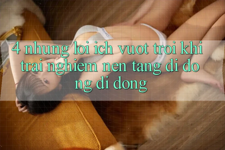 4. Những Lợi Ích Vượt Trội Khi Trải nghiệm Nền tảng di động Di Động 4. Những Lợi Ích Vượt Trội Khi Trải nghiệm Nền tảng di động Di Động
