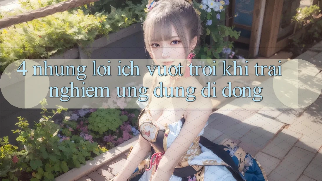 4. Những Lợi Ích Vượt Trội Khi Trải nghiệm Ứng Dụng Di Động