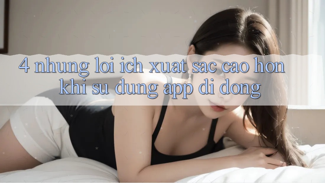 4. Những Lợi Ích Xuất sắc cao hơn Khi Sử dụng App Di Động