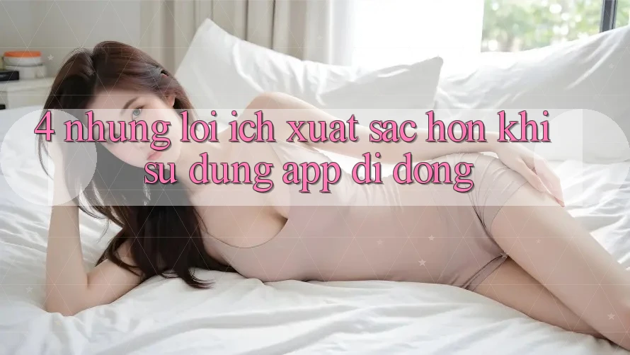 4. Những Lợi Ích Xuất sắc hơn Khi Sử Dụng App Di Động 4. Những Lợi Ích Xuất sắc hơn Khi Sử Dụng App Di Động