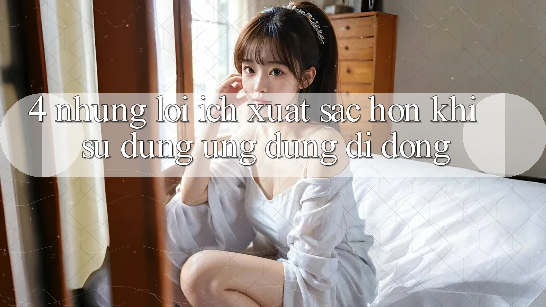 4. Những Lợi Ích Xuất sắc hơn Khi Sử Dụng Ứng Dụng Di Động 4. Những Lợi Ích Xuất sắc hơn Khi Sử Dụng Ứng Dụng Di Động