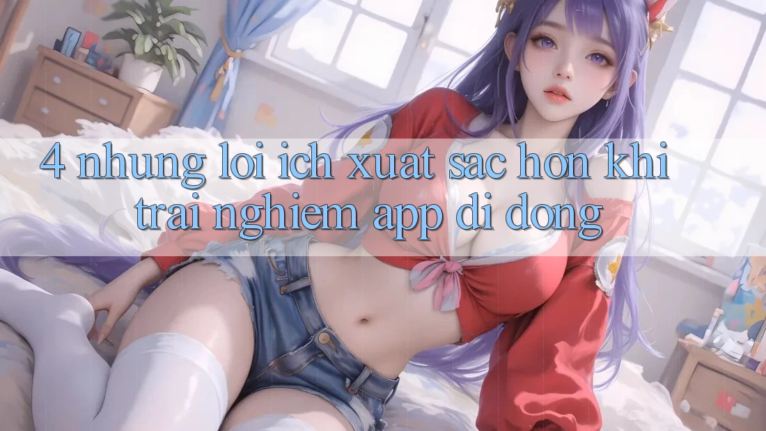 4. Những Lợi Ích Xuất sắc hơn Khi Trải nghiệm App Di Động 4. Những Lợi Ích Xuất sắc hơn Khi Trải nghiệm App Di Động