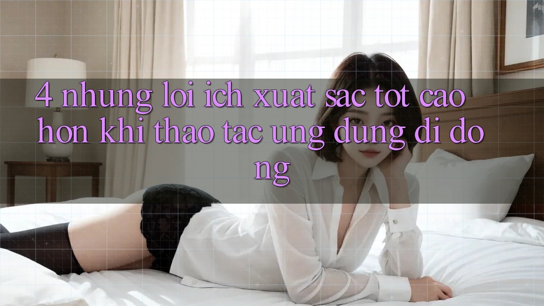 4. Những Lợi Ích Xuất sắc tốt cao hơn Khi Thao tác Ứng Dụng Di Động 4. Những Lợi Ích Xuất sắc tốt cao hơn Khi Thao tác Ứng Dụng Di Động
