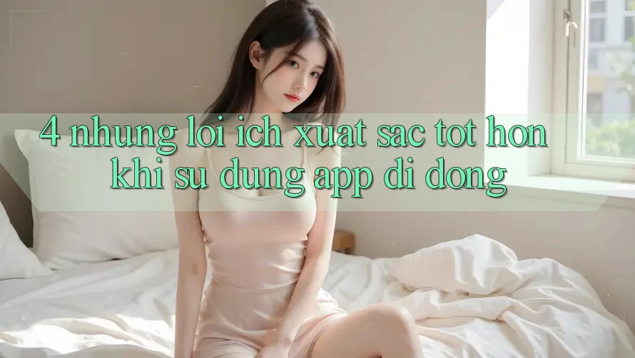 4. Những Lợi Ích Xuất sắc tốt hơn Khi Sử Dụng App Di Động 4. Những Lợi Ích Xuất sắc tốt hơn Khi Sử Dụng App Di Động