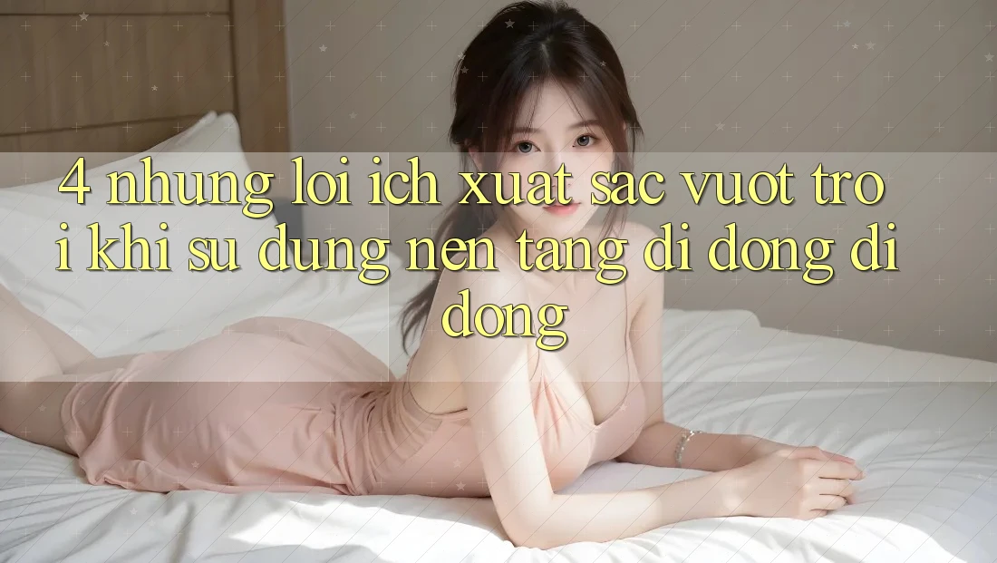 4. Những Lợi Ích Xuất sắc vượt trội Khi Sử Dụng Nền tảng di động Di Động 4. Những Lợi Ích Xuất sắc vượt trội Khi Sử Dụng Nền tảng di động Di Động