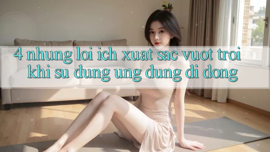 4. Những Lợi Ích Xuất sắc vượt trội Khi Sử dụng Ứng Dụng Di Động 4. Những Lợi Ích Xuất sắc vượt trội Khi Sử dụng Ứng Dụng Di Động