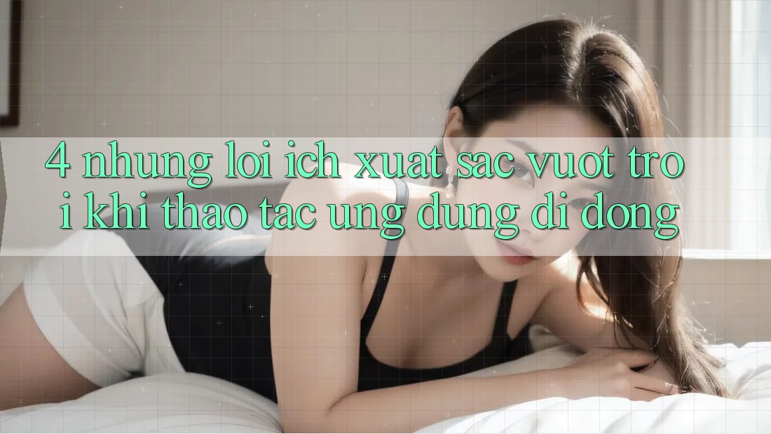 4. Những Lợi Ích Xuất sắc vượt trội Khi Thao tác Ứng Dụng Di Động 4. Những Lợi Ích Xuất sắc vượt trội Khi Thao tác Ứng Dụng Di Động
