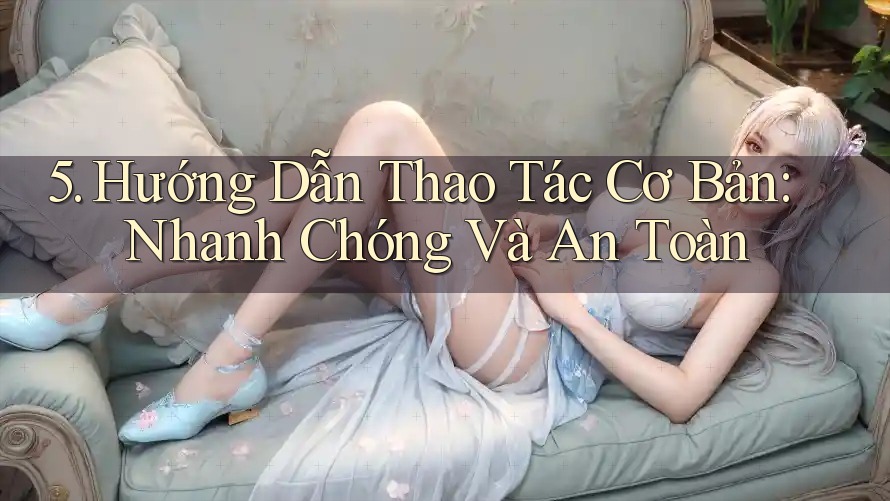 5. Hướng Dẫn Thao Tác Cơ Bản: Nhanh Chóng Và An Toàn 5. Hướng Dẫn Thao Tác Cơ Bản: Nhanh Chóng Và An Toàn