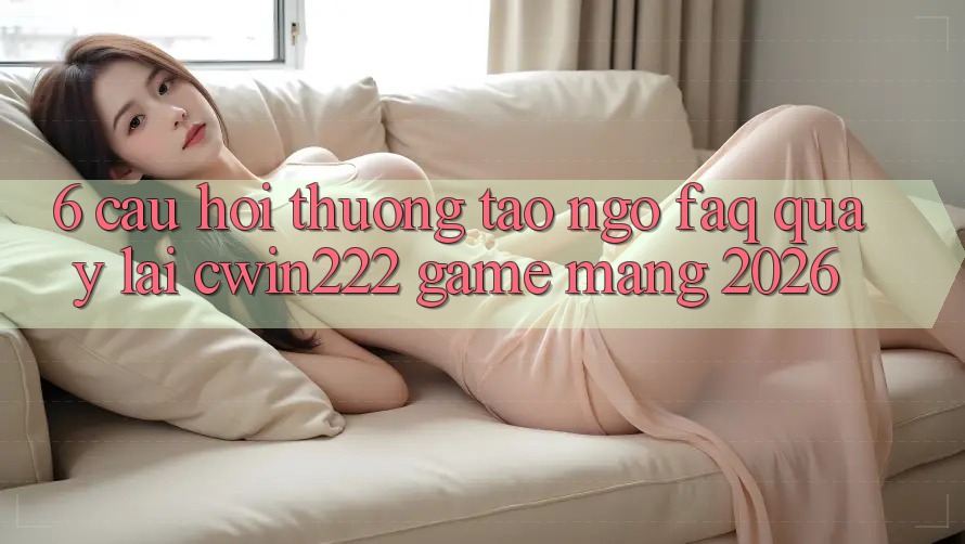 6. Câu Hỏi Thường Tao ngộ (FAQ) Quay lại cwin222 - Game mạng 2026 6. Câu Hỏi Thường Tao ngộ (FAQ) Quay lại cwin222 - Game mạng 2026