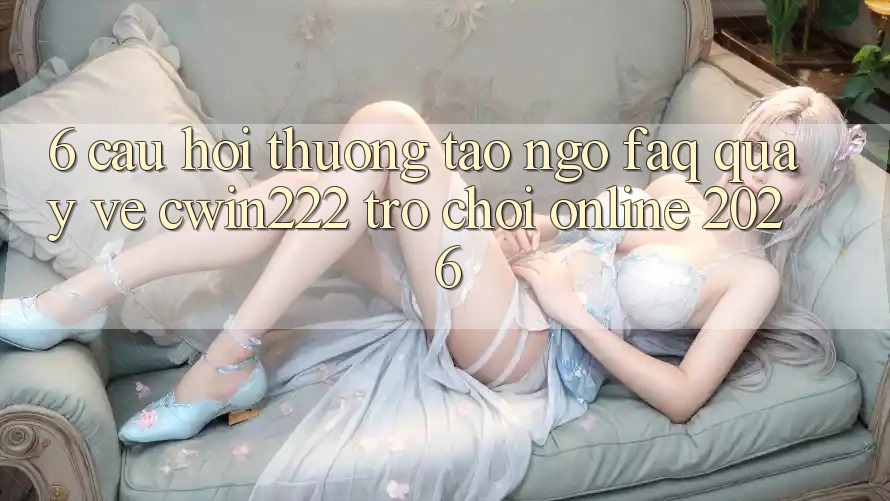 6. Câu Hỏi Thường Tao ngộ (FAQ) Quay về cwin222 - Trò chơi Online 2026 6. Câu Hỏi Thường Tao ngộ (FAQ) Quay về cwin222 - Trò chơi Online 2026