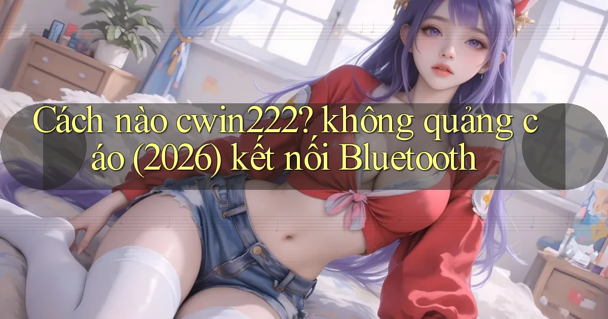 Cách nào cwin222 không quảng cáo (2026) kết nối Bluetooth