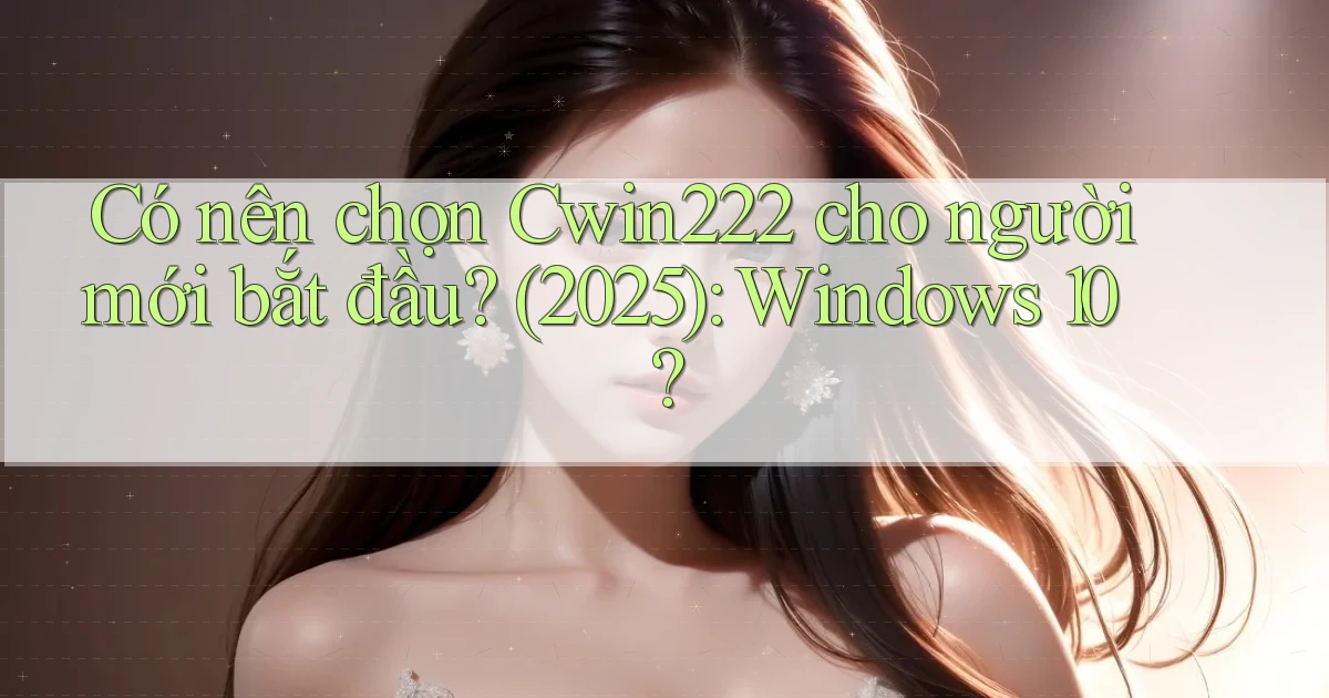 Có nên chọn Cwin222 cho người mới bắt đầu (2025) Windows 10