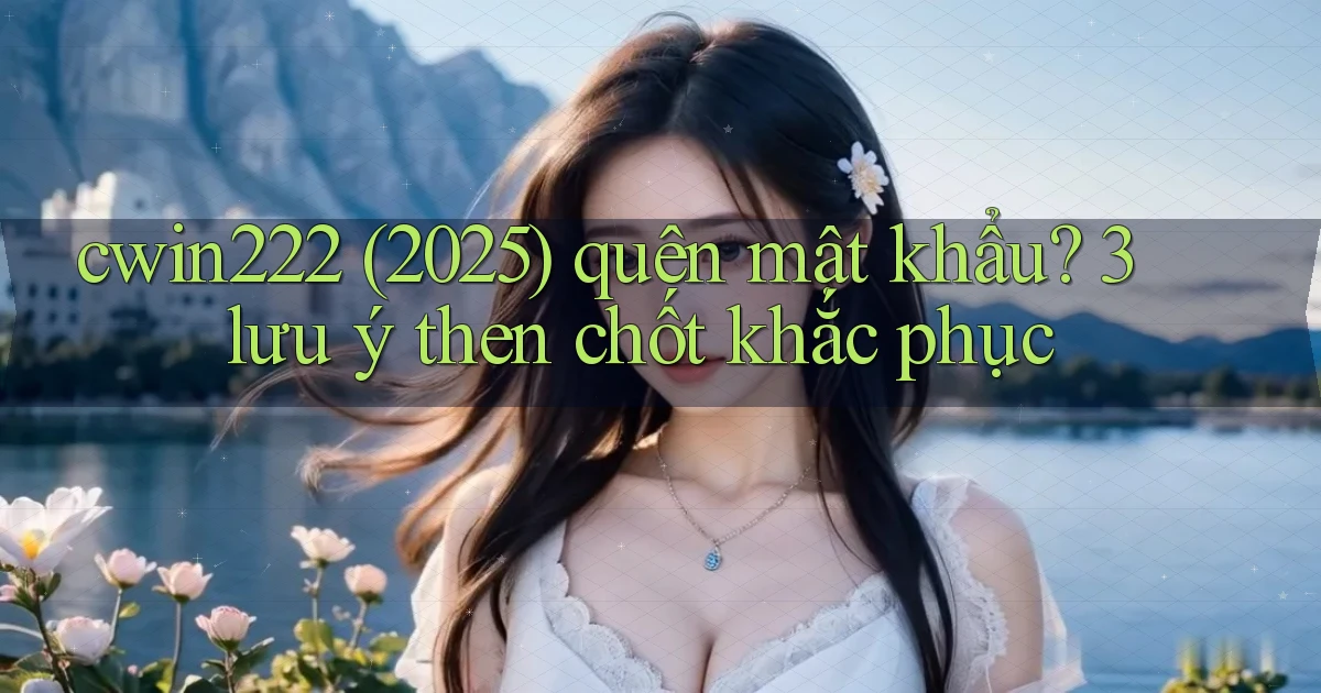 cwin222 (2025) quên mật khẩu 3 lưu ý then chốt khắc phục