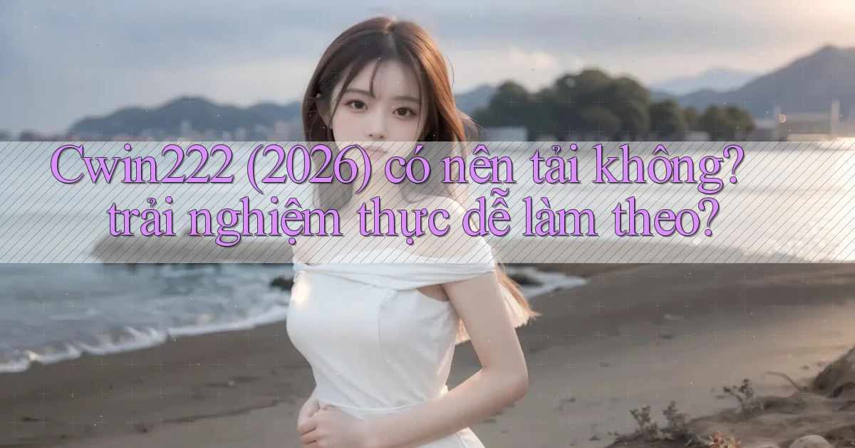 Cwin222 (2026) có nên tải không trải nghiệm thực dễ làm theo