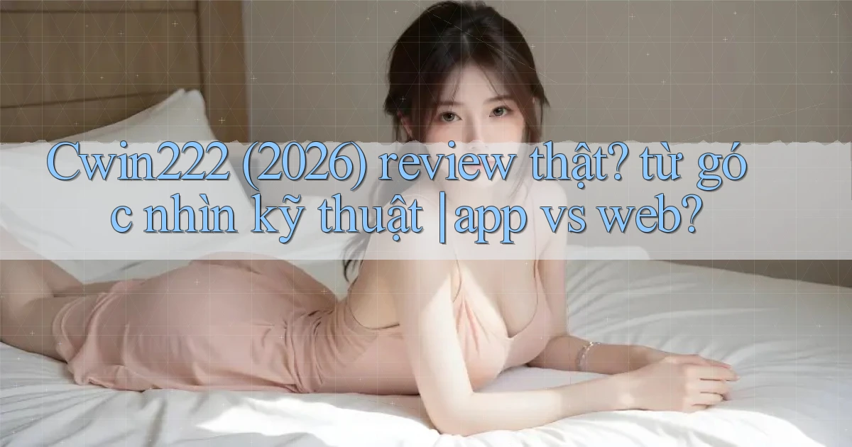 Cwin222 (2026) review thật từ góc nhìn kỹ thuật app vs web
