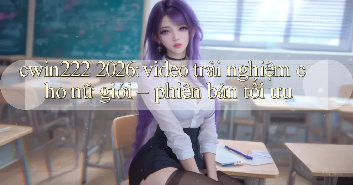cwin222 2026 video trải nghiệm cho nữ giới phiên bản tối ưu