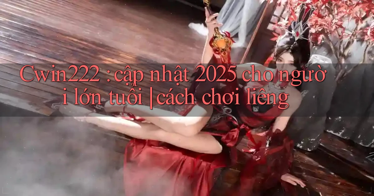 Cwin222 cập nhật 2025 cho người lớn tuổi cách chơi liêng