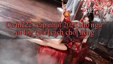 Cwin222 cập nhật 2025 cho người lớn tuổi cách chơi liêng
