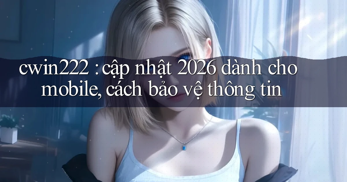 cwin222 cập nhật 2026 dành cho mobile, cách bảo vệ thông tin