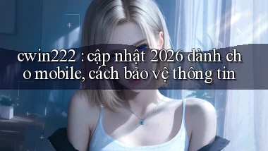 cwin222 cập nhật 2026 dành cho mobile, cách bảo vệ thông tin