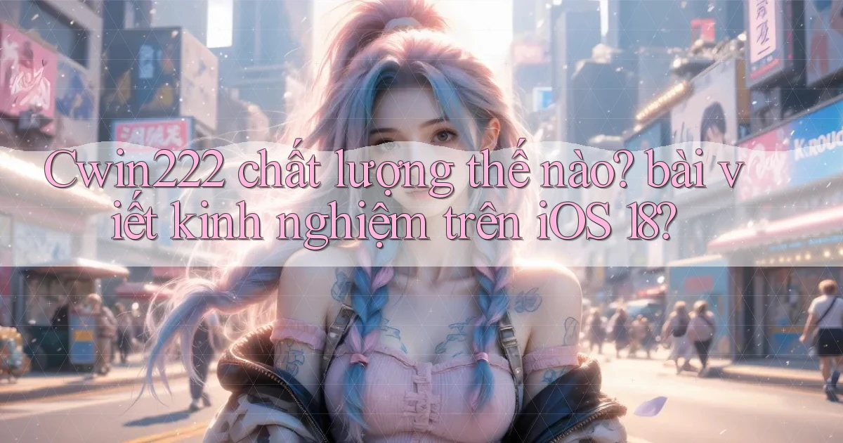 Cwin222 chất lượng thế nào bài viết kinh nghiệm trên iOS 18