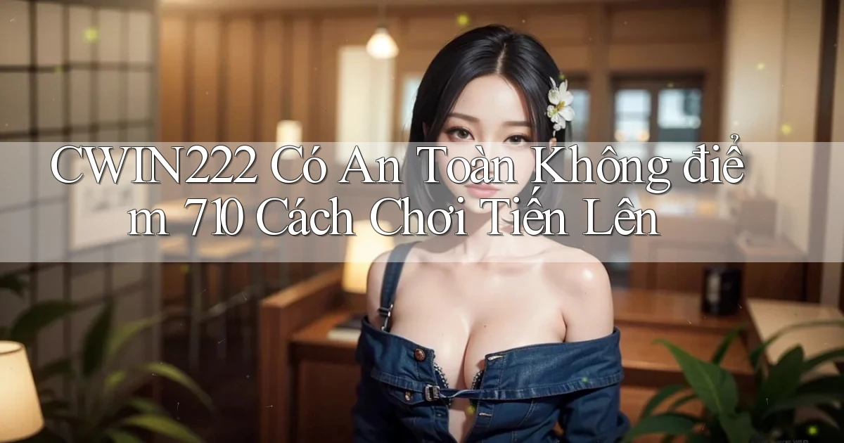 cwin222 có an toàn không điểm 710   cách chơi tiến lên