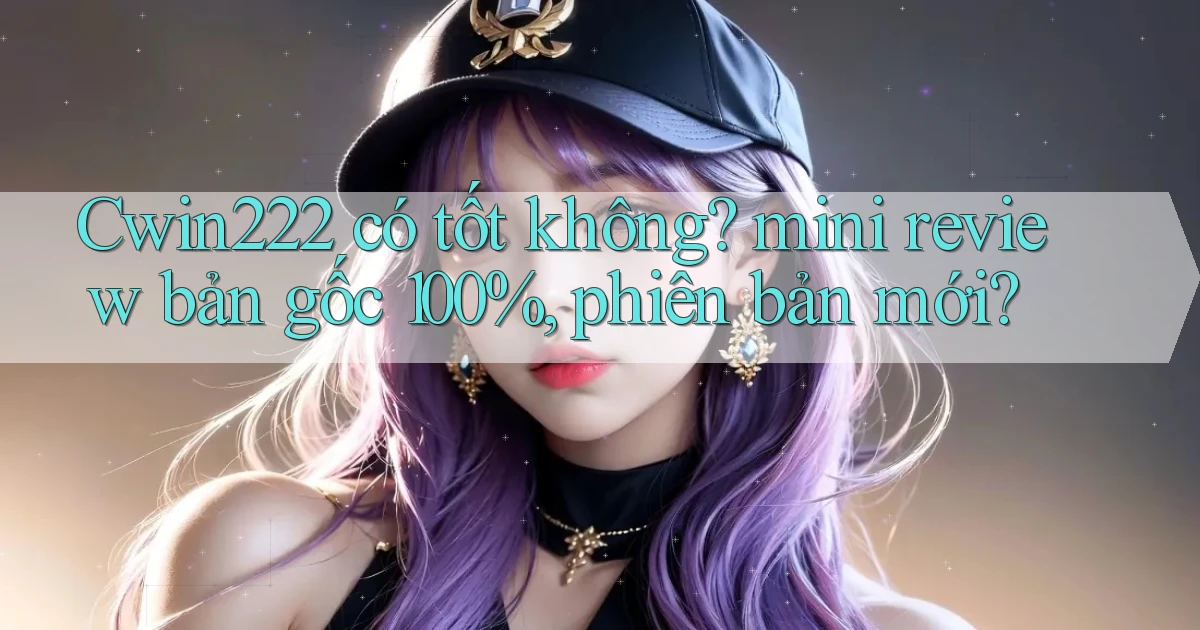 Cwin222 có tốt không mini review bản gốc 100%, phiên bản mới