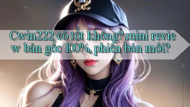 Cwin222 có tốt không mini review bản gốc 100%, phiên bản mới