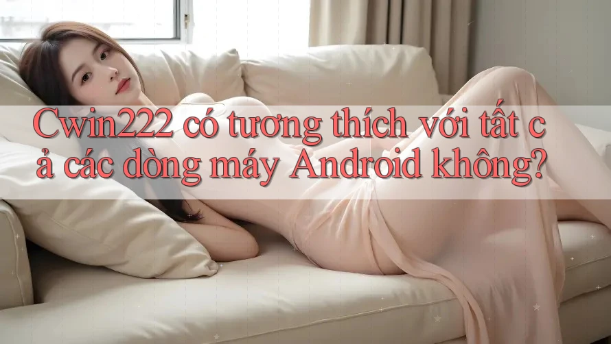 Cwin222 có tương thích với tất cả các dòng máy Android không? Cwin222 có tương thích với tất cả các dòng máy Android không?