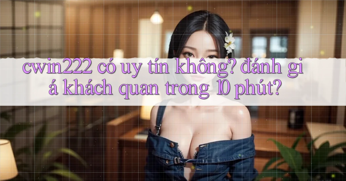 cwin222 có uy tín không đánh giá khách quan trong 10 phút