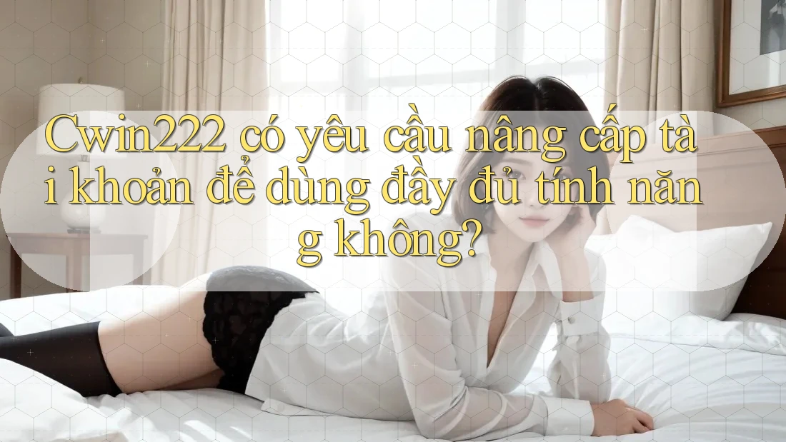 Cwin222 có yêu cầu nâng cấp tài khoản để dùng đầy đủ tính năng không?