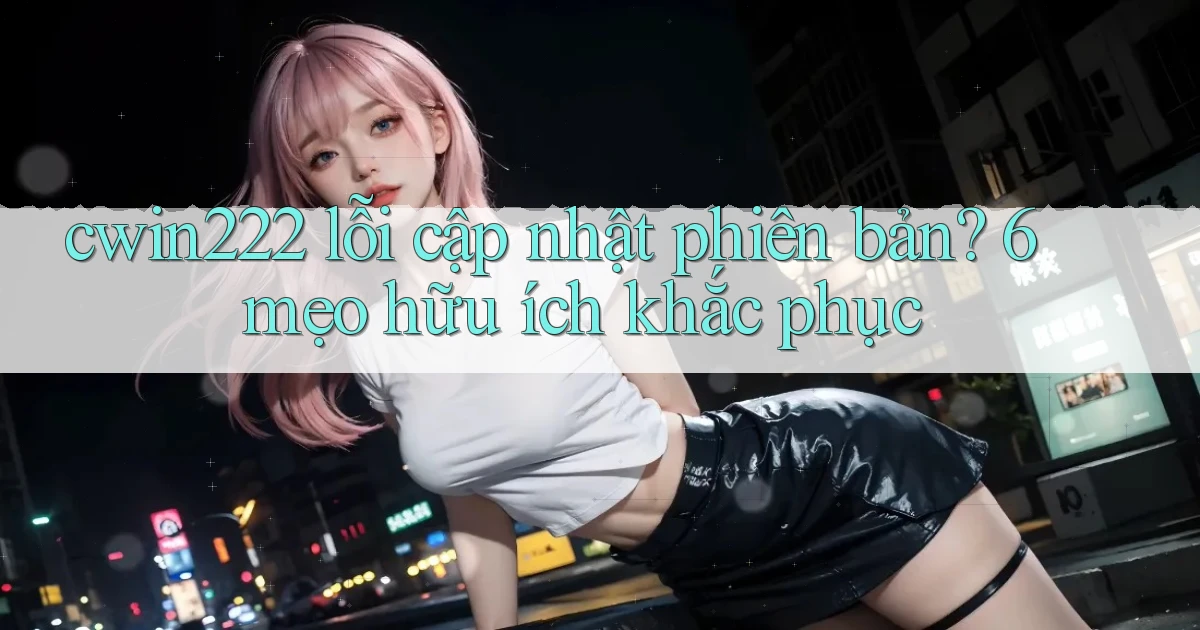 cwin222 lỗi cập nhật phiên bản 6 mẹo hữu ích khắc phục