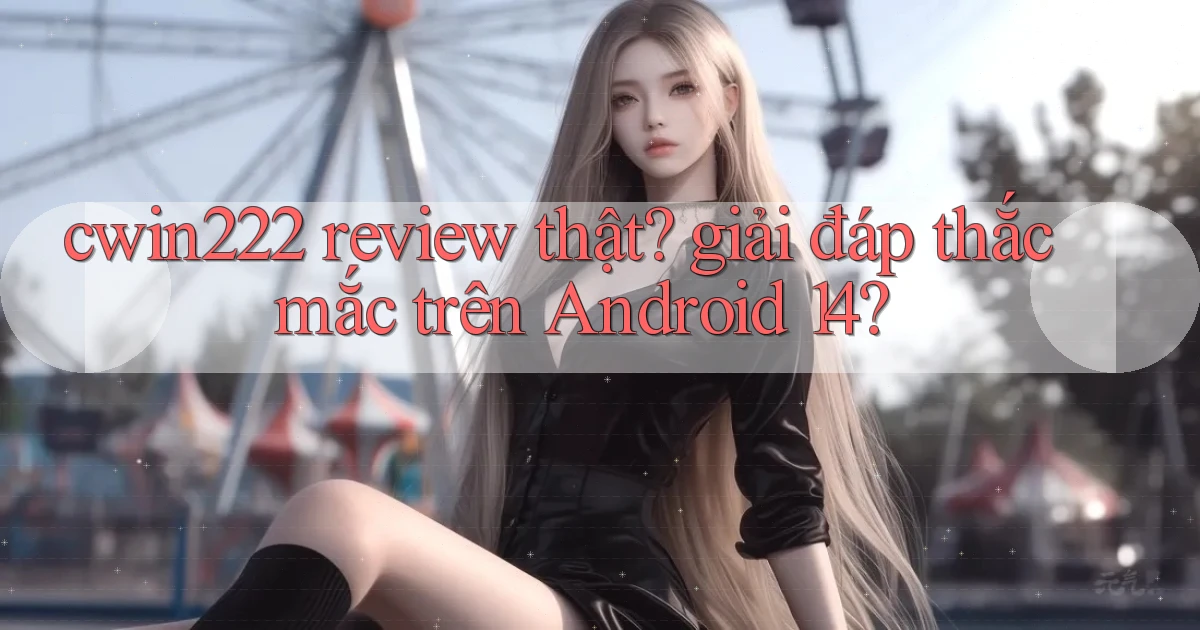 cwin222 review thật giải đáp thắc mắc trên Android 14