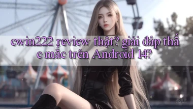 cwin222 review thật giải đáp thắc mắc trên Android 14