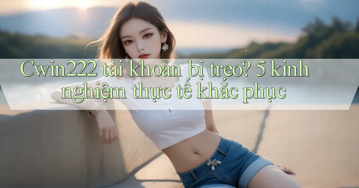 Cwin222 tài khoản bị treo 5 kinh nghiệm thực tế khắc phục