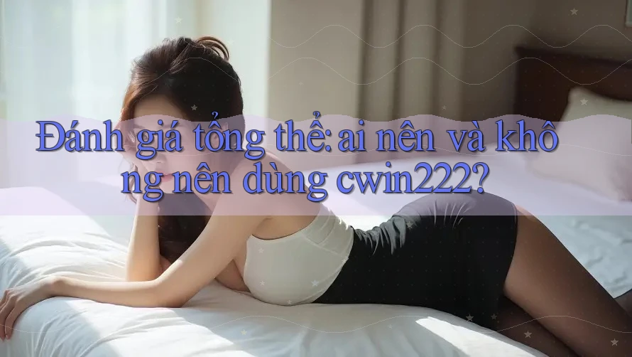 Đánh giá tổng thể: ai nên và không nên dùng cwin222?