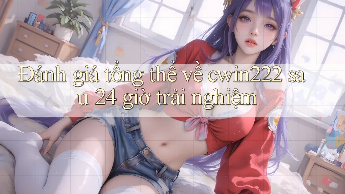 Đánh giá tổng thể về cwin222 sau 24 giờ trải nghiệm