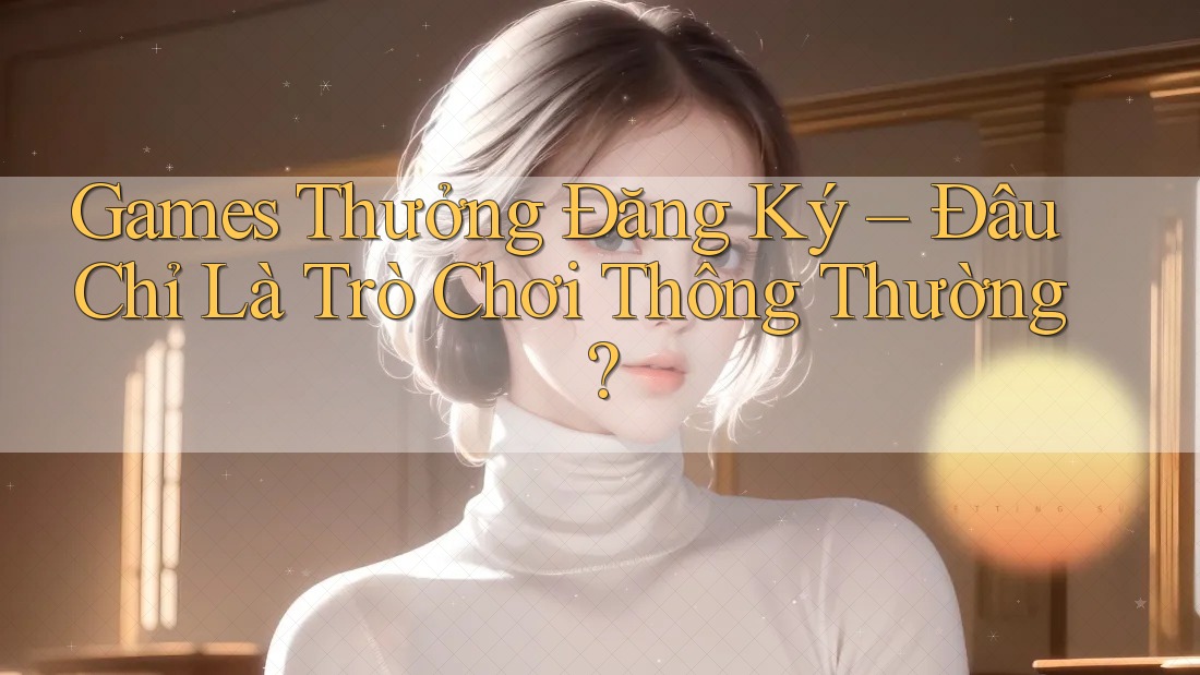 Games Thưởng Đăng Ký – Đâu Chỉ Là Trò Chơi Thông Thường? Games Thưởng Đăng Ký – Đâu Chỉ Là Trò Chơi Thông Thường?